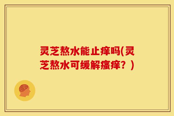灵芝熬水能止痒吗(灵芝熬水可缓解?) 灵芝熬水能止痒吗(灵芝熬水可缓解?)