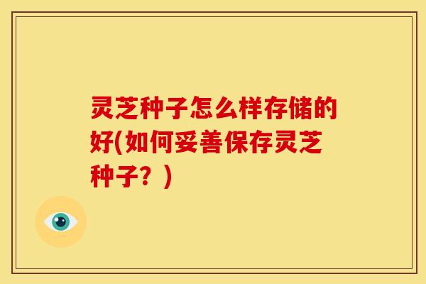 灵芝种子怎么样存储的好(如何妥善保存灵芝种子?) 灵芝种子怎么样存储的好(如何妥善保存灵芝种子?)