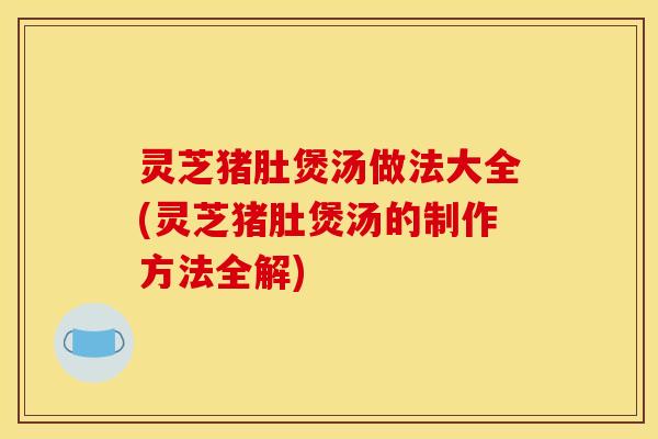灵芝猪肚煲汤做法大全(灵芝猪肚煲汤的制作方法全解) 灵芝猪肚煲汤做法大全(灵芝猪肚煲汤的制作方法全解)
