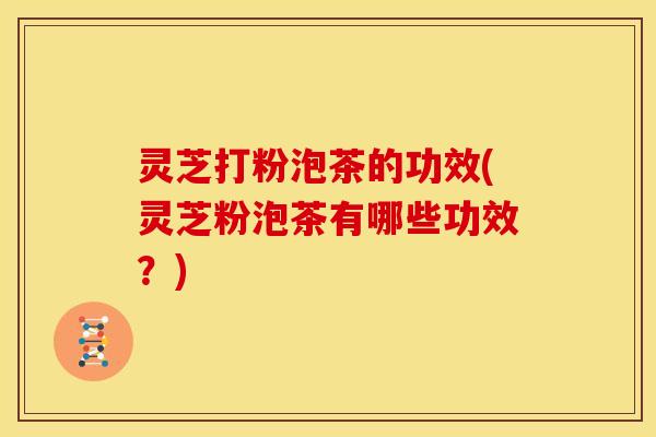 灵芝打粉泡茶的功效(灵芝粉泡茶有哪些功效？)