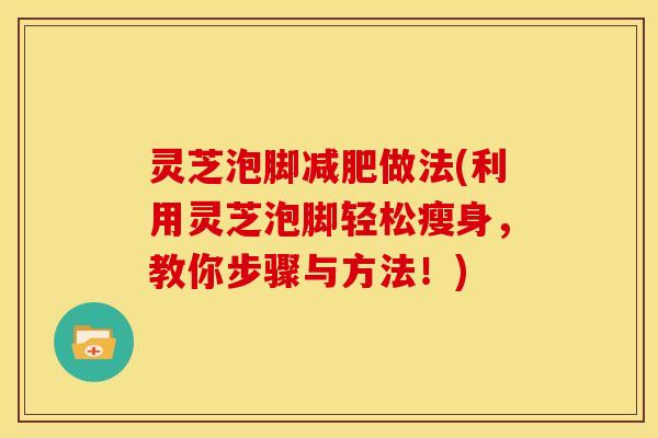 灵芝泡脚做法(利用灵芝泡脚轻松瘦身,教你步骤与方法!) 灵芝泡脚做法(利用灵芝泡脚轻松瘦身,教你步骤与方法!)