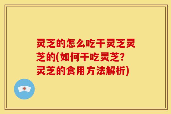 灵芝的怎么吃干灵芝灵芝的(如何干吃灵芝?灵芝的食用方法解析) 灵芝的怎么吃干灵芝灵芝的(如何干吃灵芝?灵芝的食用方法解析)