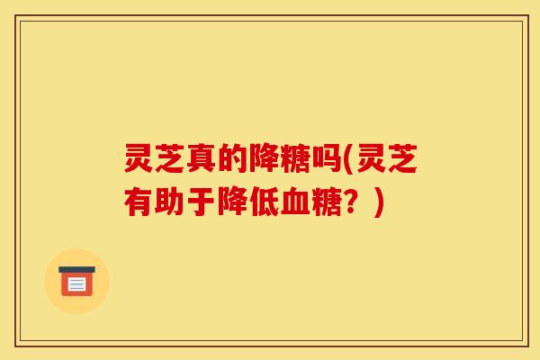 灵芝真的降糖吗(灵芝有助于降低?) 灵芝真的降糖吗(灵芝有助于降低?)