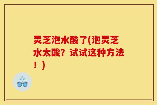 灵芝泡水酸了(泡灵芝水太酸?试试这种方法!) 灵芝泡水酸了(泡灵芝水太酸?试试这种方法!)