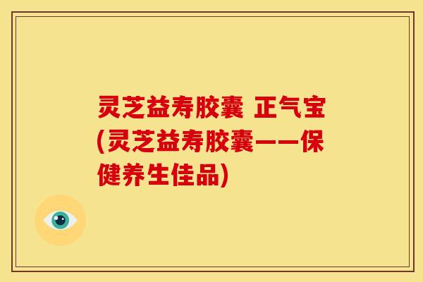 灵芝益寿胶囊 正气宝(灵芝益寿胶囊——保健养生佳品) 灵芝益寿胶囊 正气宝(灵芝益寿胶囊——保健养生佳品)
