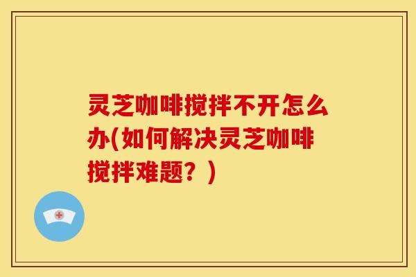 灵芝咖啡搅拌不开怎么办(如何解决灵芝咖啡搅拌难题?) 灵芝咖啡搅拌不开怎么办(如何解决灵芝咖啡搅拌难题?)