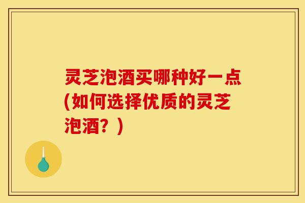 灵芝泡酒买哪种好一点(如何选择优质的灵芝泡酒?) 灵芝泡酒买哪种好一点(如何选择优质的灵芝泡酒?)