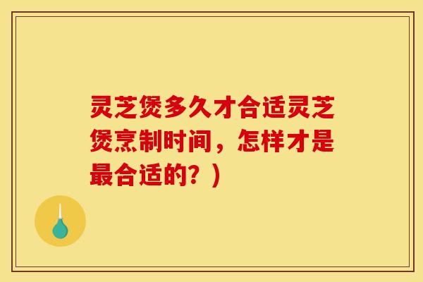 灵芝煲多久才合适灵芝煲烹制时间,怎样才是合适的?) 灵芝煲多久才合适灵芝煲烹制时间,怎样才是合适的?)