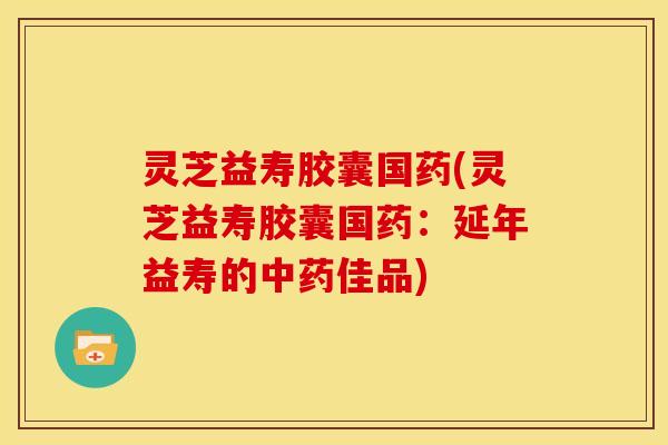 灵芝益寿胶囊国药(灵芝益寿胶囊国药:延年益寿的佳品) 灵芝益寿胶囊国药(灵芝益寿胶囊国药:延年益寿的佳品)