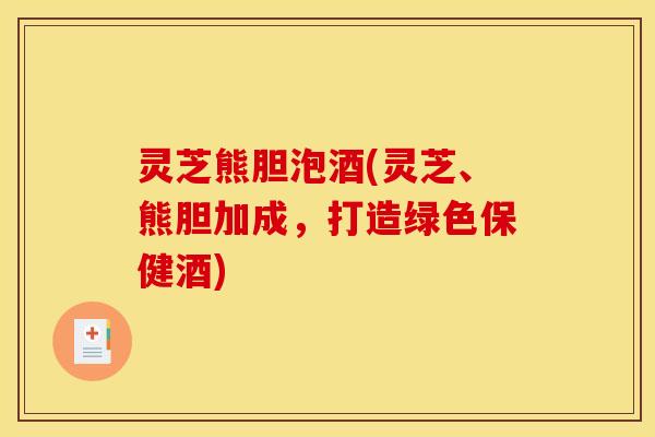 灵芝熊胆泡酒(灵芝、熊胆加成,打造绿色保健酒) 灵芝熊胆泡酒(灵芝、熊胆加成,打造绿色保健酒)