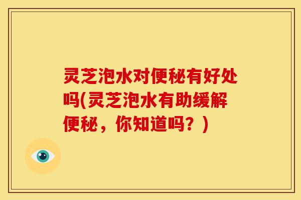 灵芝泡水对有好处吗(灵芝泡水有助缓解,你知道吗?) 灵芝泡水对有好处吗(灵芝泡水有助缓解,你知道吗?)