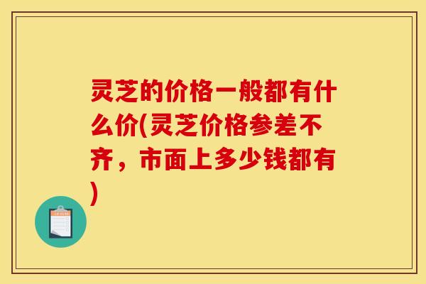 灵芝的价格一般都有什么价(灵芝价格参差不齐,市面上多少钱都有) 灵芝的价格一般都有什么价(灵芝价格参差不齐,市面上多少钱都有)