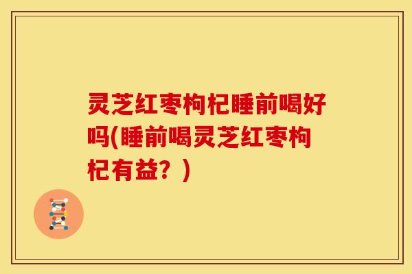 灵芝红枣枸杞睡前喝好吗(睡前喝灵芝红枣枸杞有益?) 灵芝红枣枸杞睡前喝好吗(睡前喝灵芝红枣枸杞有益?)