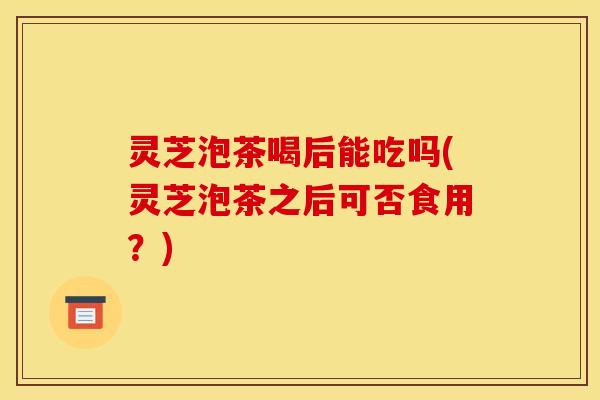 灵芝泡茶喝后能吃吗(灵芝泡茶之后可否食用？)
