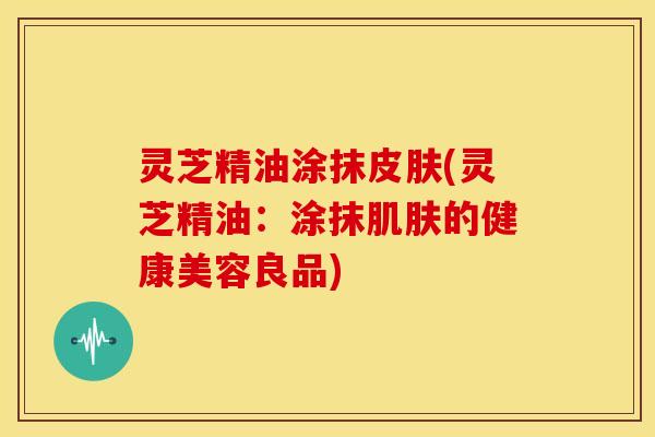 灵芝精油涂抹(灵芝精油:涂抹的健康美容良品) 灵芝精油涂抹(灵芝精油:涂抹的健康美容良品)