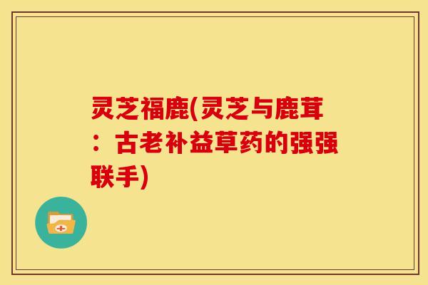 灵芝福鹿(灵芝与鹿茸:古老补益草药的强强联手) 灵芝福鹿(灵芝与鹿茸:古老补益草药的强强联手)