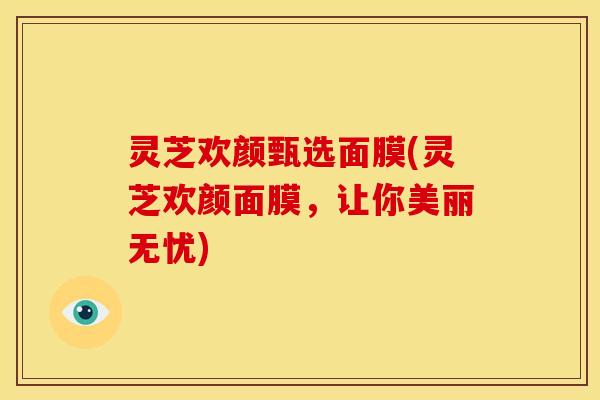 灵芝欢颜甄选面膜(灵芝欢颜面膜,让你美丽无忧) 灵芝欢颜甄选面膜(灵芝欢颜面膜,让你美丽无忧)