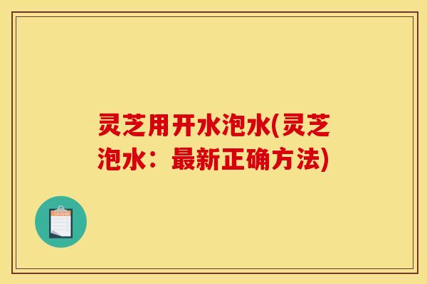 灵芝用开水泡水(灵芝泡水:新正确方法) 灵芝用开水泡水(灵芝泡水:新正确方法)