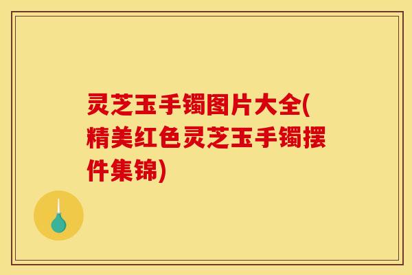灵芝玉手镯图片大全(精美红色灵芝玉手镯摆件集锦) 灵芝玉手镯图片大全(精美红色灵芝玉手镯摆件集锦)