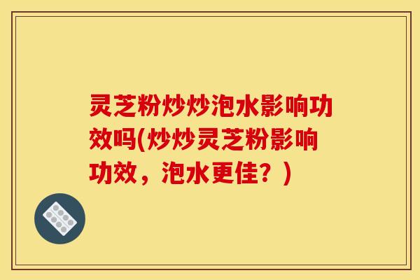 灵芝粉炒炒泡水影响功效吗(炒炒灵芝粉影响功效,泡水更佳?) 灵芝粉炒炒泡水影响功效吗(炒炒灵芝粉影响功效,泡水更佳?)