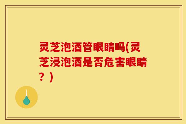灵芝泡酒管眼睛吗(灵芝浸泡酒是否危害眼睛?) 灵芝泡酒管眼睛吗(灵芝浸泡酒是否危害眼睛?)