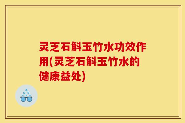 灵芝石斛玉竹水功效作用(灵芝石斛玉竹水的健康益处) 灵芝石斛玉竹水功效作用(灵芝石斛玉竹水的健康益处)