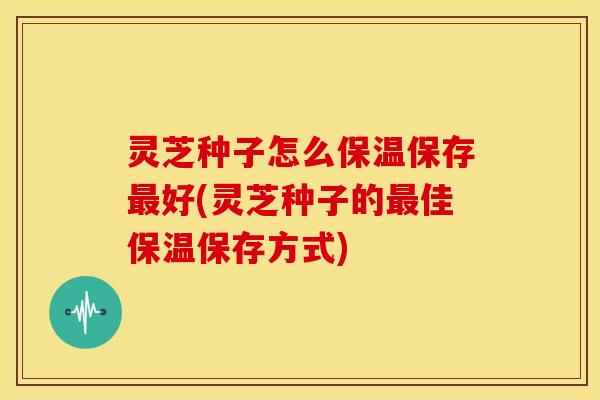 灵芝种子怎么保温保存好(灵芝种子的佳保温保存方式) 灵芝种子怎么保温保存好(灵芝种子的佳保温保存方式)