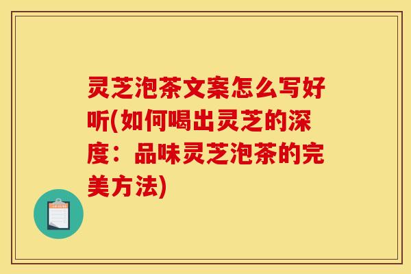 灵芝泡茶文案怎么写好听(如何喝出灵芝的深度:品味灵芝泡茶的完美方法) 灵芝泡茶文案怎么写好听(如何喝出灵芝的深度:品味灵芝泡茶的完美方法)
