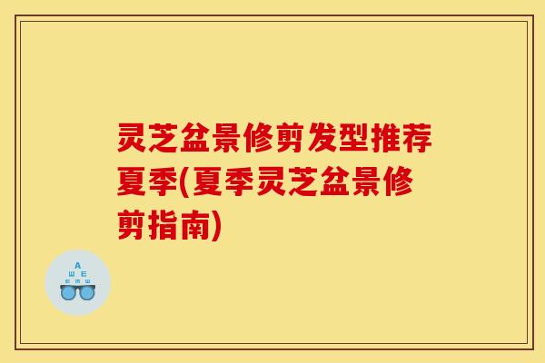 灵芝盆景修剪发型推荐夏季(夏季灵芝盆景修剪指南) 灵芝盆景修剪发型推荐夏季(夏季灵芝盆景修剪指南)