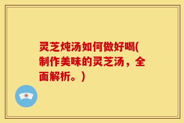 灵芝炖汤如何做好喝(制作美味的灵芝汤,全面解析。) 灵芝炖汤如何做好喝(制作美味的灵芝汤,全面解析。)