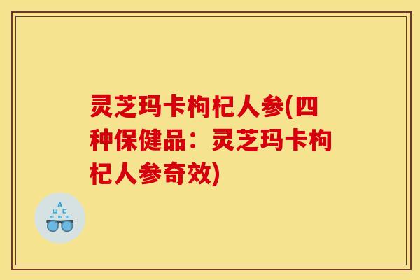 灵芝玛卡枸杞人参(四种保健品：灵芝玛卡枸杞人参奇效)