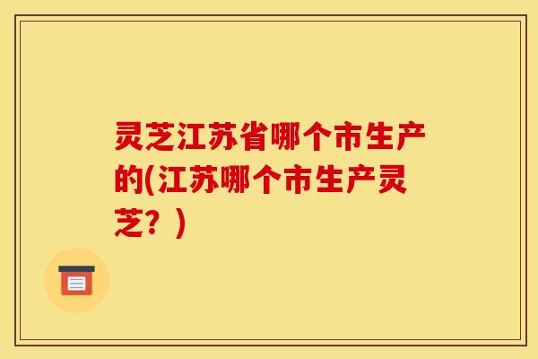 灵芝江苏省哪个市生产的(江苏哪个市生产灵芝?) 灵芝江苏省哪个市生产的(江苏哪个市生产灵芝?)