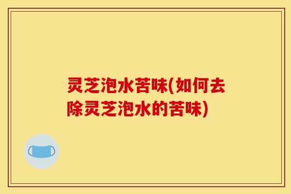 灵芝泡水苦味(如何去除灵芝泡水的苦味) 灵芝泡水苦味(如何去除灵芝泡水的苦味)
