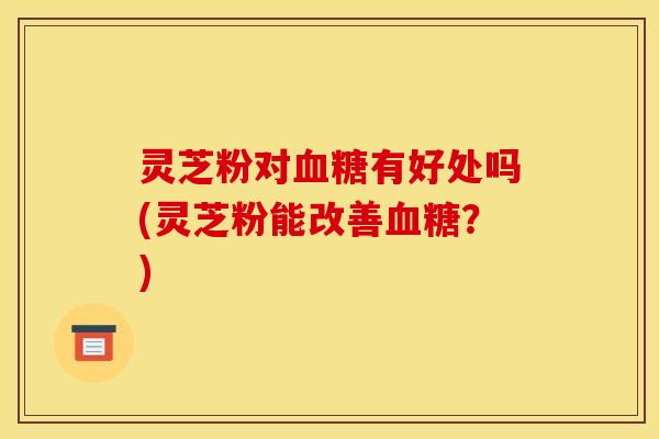 灵芝粉对有好处吗(灵芝粉能改善?) 灵芝粉对有好处吗(灵芝粉能改善?)