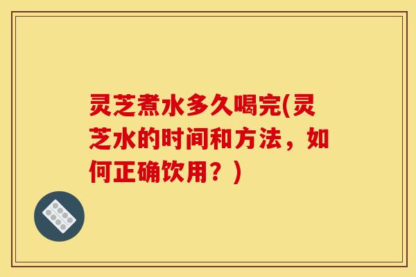 灵芝煮水多久喝完(灵芝水的时间和方法，如何正确饮用？)