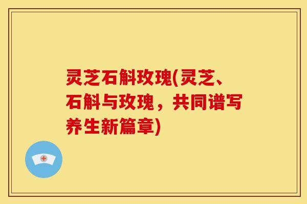 灵芝石斛玫瑰(灵芝、石斛与玫瑰,共同谱写养生新篇章) 灵芝石斛玫瑰(灵芝、石斛与玫瑰,共同谱写养生新篇章)