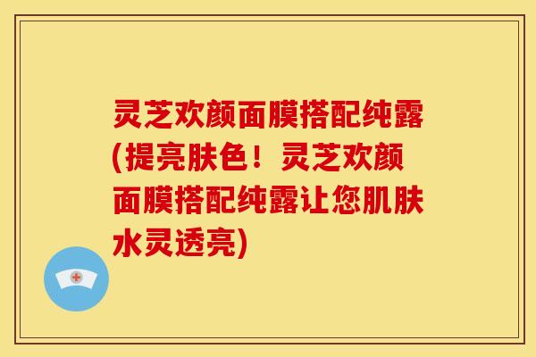 灵芝欢颜面膜搭配纯露(提亮肤色！灵芝欢颜面膜搭配纯露让您水灵透亮)