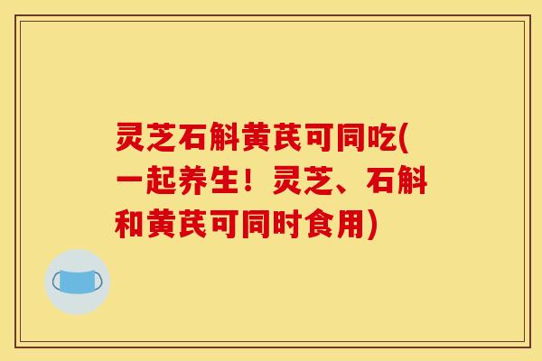 灵芝石斛黄芪可同吃(一起养生!灵芝、石斛和黄芪可同时食用) 灵芝石斛黄芪可同吃(一起养生!灵芝、石斛和黄芪可同时食用)