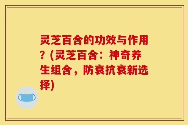 灵芝百合的功效与作用？(灵芝百合：神奇养生组合，防衰抗衰新选择)