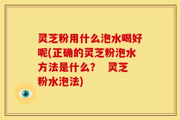灵芝粉用什么泡水喝好呢(正确的灵芝粉泡水方法是什么? 灵芝粉水泡法) 灵芝粉用什么泡水喝好呢(正确的灵芝粉泡水方法是什么? 灵芝粉水泡法)