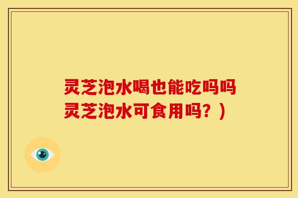 灵芝泡水喝也能吃吗吗灵芝泡水可食用吗?) 灵芝泡水喝也能吃吗吗灵芝泡水可食用吗?)