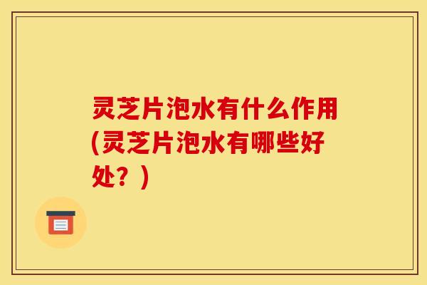 灵芝片泡水有什么作用(灵芝片泡水有哪些好处？)