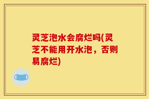 灵芝泡水会腐烂吗(灵芝不能用开水泡,否则易腐烂) 灵芝泡水会腐烂吗(灵芝不能用开水泡,否则易腐烂)