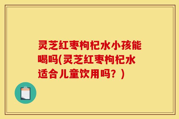 灵芝红枣枸杞水小孩能喝吗(灵芝红枣枸杞水适合儿童饮用吗?) 灵芝红枣枸杞水小孩能喝吗(灵芝红枣枸杞水适合儿童饮用吗?)