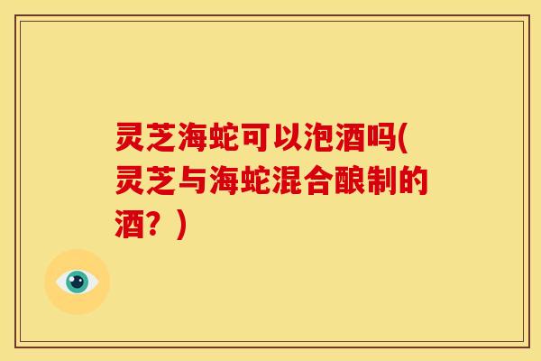 灵芝海蛇可以泡酒吗(灵芝与海蛇混合酿制的酒?) 灵芝海蛇可以泡酒吗(灵芝与海蛇混合酿制的酒?)