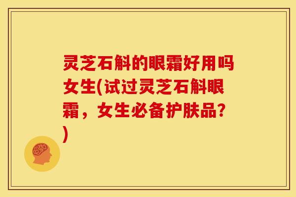 灵芝石斛的眼霜好用吗女生(试过灵芝石斛眼霜,女生必备护肤品?) 灵芝石斛的眼霜好用吗女生(试过灵芝石斛眼霜,女生必备护肤品?)