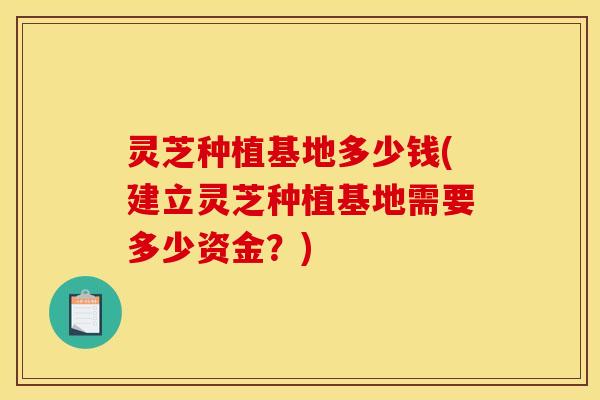 灵芝种植基地多少钱(建立灵芝种植基地需要多少资金?) 灵芝种植基地多少钱(建立灵芝种植基地需要多少资金?)