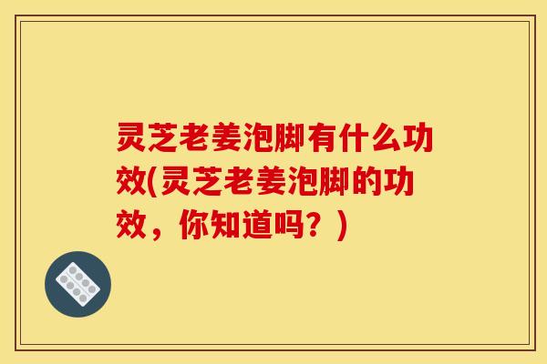 灵芝老姜泡脚有什么功效(灵芝老姜泡脚的功效,你知道吗?) 灵芝老姜泡脚有什么功效(灵芝老姜泡脚的功效,你知道吗?)