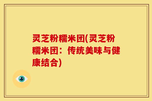 灵芝粉糯米团(灵芝粉糯米团:传统美味与健康结合) 灵芝粉糯米团(灵芝粉糯米团:传统美味与健康结合)