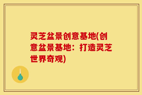 灵芝盆景创意基地(创意盆景基地:打造灵芝世界奇观) 灵芝盆景创意基地(创意盆景基地:打造灵芝世界奇观)